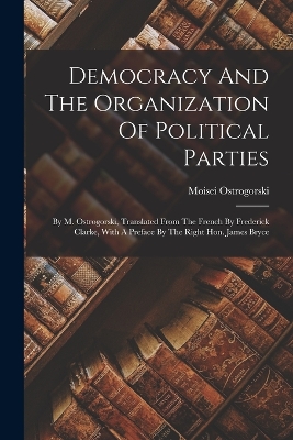Democracy And The Organization Of Political Parties: By M. Ostrogorski, Translated From The French By Frederick Clarke, With A Preface By The Right Hon. James Bryce book