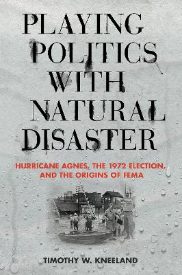 Playing Politics with Natural Disaster: Hurricane Agnes, the 1972 Election, and the Origins of FEMA book