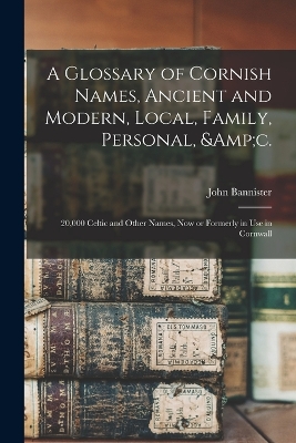 A Glossary of Cornish Names, Ancient and Modern, Local, Family, Personal, &c.: 20,000 Celtic and Other Names, now or Formerly in use in Cornwall by John Bannister