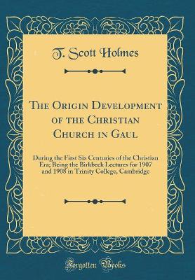 The Origin Development of the Christian Church in Gaul: During the First Six Centuries of the Christian Era; Being the Birkbeck Lectures for 1907 and 1908 in Trinity College, Cambridge (Classic Reprint) by T. Scott Holmes
