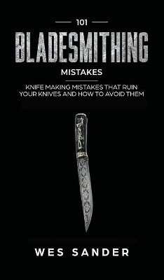 101 Bladesmithing Mistakes: Knife Making Mistakes That Ruin Your Knives and How to Avoid Them by Wes Sander