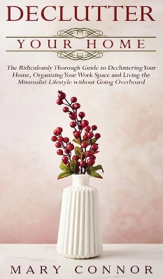 Declutter your Home: The Ridiculously Thorough Guide to Decluttering Your Home, Organizing Your Work Space and Living the Minimalist Lifestyle without Going Overboard by Mary Connor
