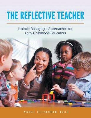 The Reflective Teacher: Holistic Pedagogic Approaches for Early Childhood Educators by Ngozi Elizabeth Uche