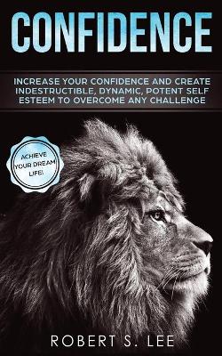 Confidence: Increase your Confidence and Create Indestructible, Dynamic, Potent Self Esteem to Overcome Any Challenge & Achieve Your Dream Life by Robert S Lee