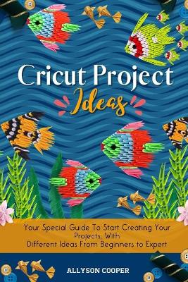 Cricut Project Ideas: Your Special Guide To Start Creating Your Projects, With Different Ideas From Beginners to Expert by Allyson Cooper