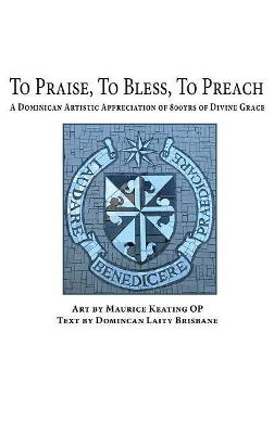 To Praise, To Bless, To Preach: A Dominican Artistic Appreciation of 800 Years of Divine Grace by Maurice Keating, OP