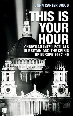 This is Your Hour: Christian Intellectuals in Britain and the Crisis of Europe, 1937–49 by John Carter Wood