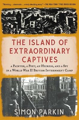 The Island of Extraordinary Captives: A Painter, a Poet, an Heiress, and a Spy in a World War II British Internment Camp by Simon Parkin