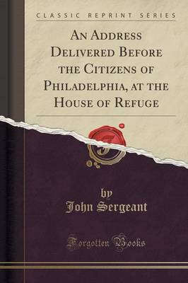 An An Address Delivered Before the Citizens of Philadelphia, at the House of Refuge (Classic Reprint) by John Sergeant