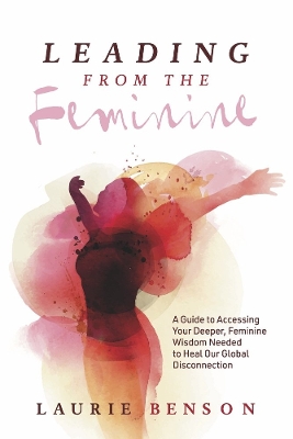 Leading From the Feminine: A Guide to Accessing Your Deeper, Feminine Wisdom Needed to Heal Our Global Disconnection book