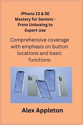 iPhone 13 & SE Mastery for Seniors - From Unboxing to Expert Use: Comprehensive coverage with emphasis on button locations and basic functions. by Alex Appleton