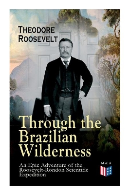 Through the Brazilian Wilderness - An Epic Adventure of the Roosevelt-Rondon Scientific Expedition: Organization and Members of the Expedition, Cooperation With the Brazilian Government, Travel to Paraguay, Adventures in Brazilian Forests, Plants and Animals of South America by Theodore Roosevelt