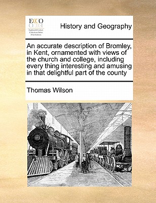 An Accurate Description of Bromley, in Kent, Ornamented with Views of the Church and College, Including Every Thing Interesting and Amusing in That Delightful Part of the County by Thomas Wilson