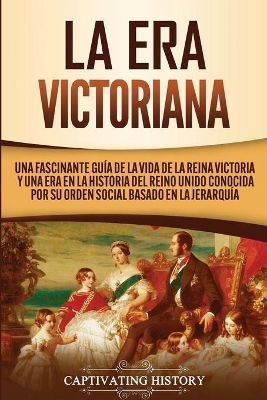 La Era Victoriana: Una Fascinante Guía de la Vida de la Reina Victoria y una Era en la Historia del Reino Unido Conocida por su Orden Social Basado en la Jerarquía by Captivating History