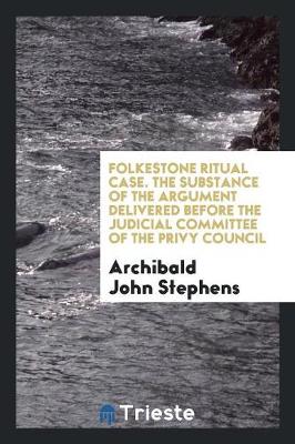 Folkestone Ritual Case. the Substance of the Argument Delivered Before the Judicial Committee of the Privy Council by Archibald John Stephens