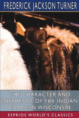 The Character and Influence of the Indian Trade in Wisconsin (Esprios Classics): A Study of the Trading Post as an Institution book