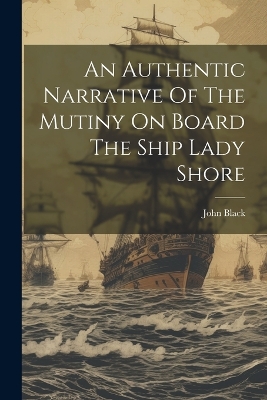 An Authentic Narrative Of The Mutiny On Board The Ship Lady Shore by John Black