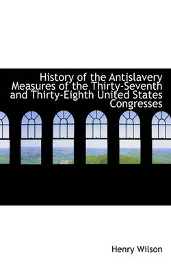 History of the Antislavery Measures of the Thirty-Seventh and Thirty-Eighth United States Congresses by Henry Wilson