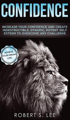 Confidence: Increase your Confidence and Create Indestructible, Dynamic, Potent Self Esteem to Overcome Any Challenge & Achieve Your Dream Life book