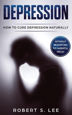 Depression: How to Cure Depression Naturally Without Resorting to Harmful Meds by Robert S Lee