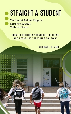 Straight a Student: The Secret Behind Roger's Excellent Grades With No Stress (How to Become a Straight-a Student and Learn Fast Anything You Want) book