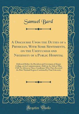 A A Discourse Upon the Duties of a Physician, with Some Sentiments, on the Usefulness and Necessity of a Public Hospital: Delivered Before the President and Governors of King's College, at the Commencement, Held on the 16th of May, 1769; As Advice to Those by Samuel Bard