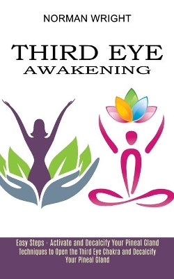 Third Eye Awakening: Techniques to Open the Third Eye Chakra and Decalcify Your Pineal Gland (Easy Steps - Activate and Decalcify Your Pineal Gland) book