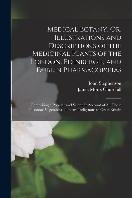 Medical Botany, Or, Illustrations and Descriptions of the Medicinal Plants of the London, Edinburgh, and Dublin Pharmacopoeias: Comprising a Popular and Scientific Account of All Those Poisonous Vegetables That Are Indigenous to Great Britain by John Stephenson
