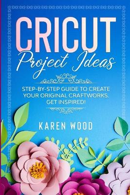 Cricut Project Ideas: Step-by-Step Guide to Create Your Original Craftworks. Get Inspired! book