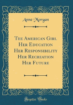 The American Girl Her Education Her Responsibility Her Recreation Her Future (Classic Reprint) by Anne Morgan