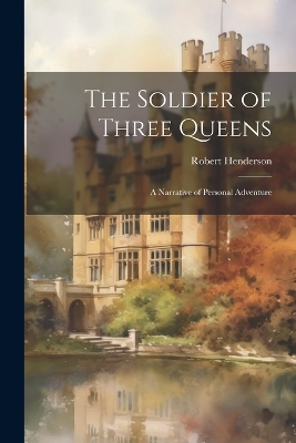 The Soldier of Three Queens: A Narrative of Personal Adventure by Robert Henderson