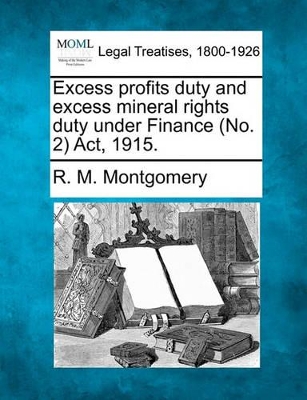 Excess Profits Duty and Excess Mineral Rights Duty Under Finance (No. 2) ACT, 1915. by R M Montgomery