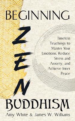 Beginning Zen Buddhism: Timeless Teachings to Master Your Emotions, Reduce Stress and Anxiety, and Achieve Inner Peace book