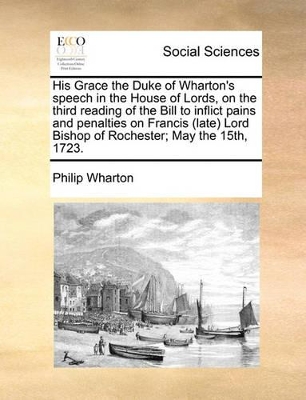 His Grace the Duke of Wharton's Speech in the House of Lords, on the Third Reading of the Bill to Inflict Pains and Penalties on Francis (Late) Lord Bishop of Rochester; May the 15th, 1723. book