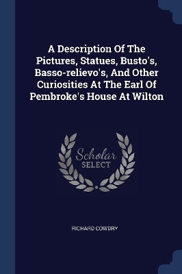 A Description of the Pictures, Statues, Busto's, Basso-Relievo's, and Other Curiosities at the Earl of Pembroke's House at Wilton by Richard Cowdry