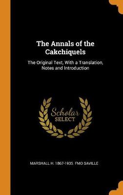 The The Annals of the Cakchiquels: The Original Text, with a Translation, Notes and Introduction by Marshall H 1867-1935 Fmo Saville
