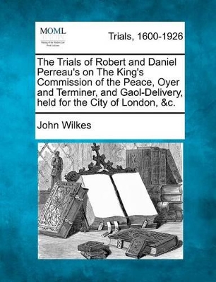 The Trials of Robert and Daniel Perreau's on the King's Commission of the Peace, Oyer and Terminer, and Gaol-Delivery, Held for the City of London, &C. by John Wilkes