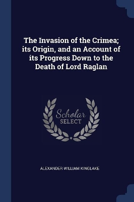 The Invasion of the Crimea; Its Origin, and an Account of Its Progress Down to the Death of Lord Raglan by Alexander William Kinglake