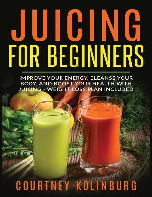 Juicing for Beginners: Improve Your Energy, Cleanse Your Body, and Boost Your Health - Weight Loss Plan Included book