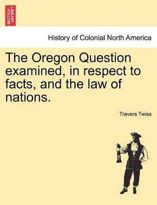 The Oregon Question Examined, in Respect to Facts, and the Law of Nations. by Travers Twiss