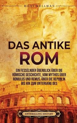Das Antike Rom: Ein fesselnder Überblick über die römische Geschichte, vom Mythos über Romulus und Remus, über die Republik bis hin zum Untergang des Römischen Reiches book