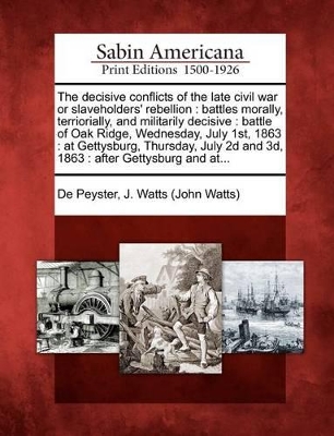 The Decisive Conflicts of the Late Civil War or Slaveholders' Rebellion: Battles Morally, Terriorially, and Militarily Decisive: Battle of Oak Ridge, Wednesday, July 1st, 1863: At Gettysburg, Thursday, July 2D and 3D, 1863: After Gettysburg and At... book