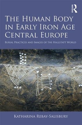The Human Body in Early Iron Age Central Europe: Burial Practices and Images of the Hallstatt World by Katharina Rebay-Salisbury