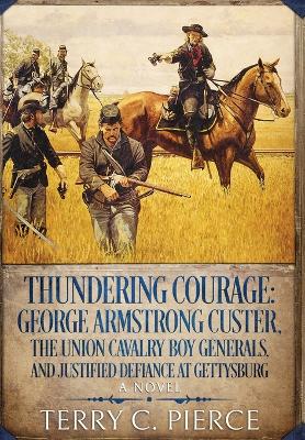 Thundering Courage: George Armstrong Custer, The Union Cavalry Boy Generals, and Justified Defiance at Gettysburg by Terry C Pierce