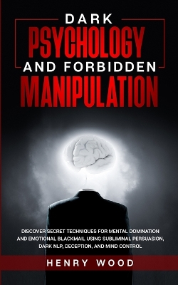 Dark Psychology and Forbidden Manipulation: Discover Secret Techniques for Mental Domination and Emotional Blackmail Using Subliminal Persuasion, Dark NLP, Deception, and Mind Control by Henry Wood