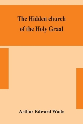 The hidden church of the Holy Graal: its legends and symbolism considered in their affinity with certain mysteries of initiation and other traces of a secret tradition in Christian times by Arthur Edward Waite