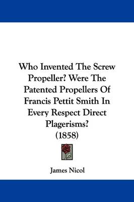 Who Invented The Screw Propeller? Were The Patented Propellers Of Francis Pettit Smith In Every Respect Direct Plagerisms? (1858) by James Nicol
