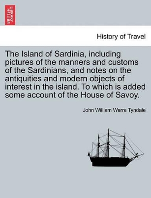 The Island of Sardinia, Including Pictures of the Manners and Customs of the Sardinians, and Notes on the Antiquities and Modern Objects of Interest in the Island. to Which Is Added Some Account of the House of Savoy. by John William Warre Tyndale