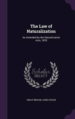 The Law of Naturalization: As Amended by the Naturalization Acts, 1870 by John Cutler