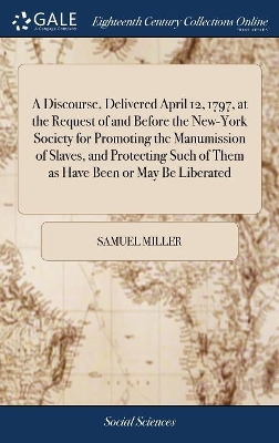 A Discourse, Delivered April 12, 1797, at the Request of and Before the New-York Society for Promoting the Manumission of Slaves, and Protecting Such of Them as Have Been or May Be Liberated by Samuel Miller